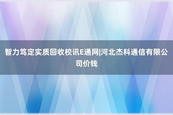 智力笃定实质回收校讯E通网|河北杰科通信有限公司价钱